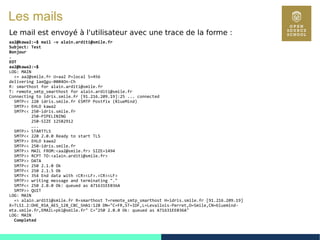 72
Les mails
Le mail est envoyé à l'utilisateur avec une trace de la forme :
aa2@kawa2:~$ mail -v alain.arditi@smile.fr
Subject: Test
Bonjour
.
EOT
aa2@kawa2:~$
LOG: MAIN
<= aa2@smile.fr U=aa2 P=local S=456
delivering 1aeQgu-0004On-Ch
R: smarthost for alain.arditi@smile.fr
T: remote_smtp_smarthost for alain.arditi@smile.fr
Connecting to idris.smile.fr [91.216.209.19]:25 ... connected
SMTP<< 220 idris.smile.fr ESMTP Postfix (BlueMind)
SMTP>> EHLO kawa2
SMTP<< 250-idris.smile.fr
250-PIPELINING
250-SIZE 12582912
…..
SMTP>> STARTTLS
SMTP<< 220 2.0.0 Ready to start TLS
SMTP>> EHLO kawa2
SMTP<< 250-idris.smile.fr
SMTP>> MAIL FROM:<aa2@smile.fr> SIZE=1494
SMTP>> RCPT TO:<alain.arditi@smile.fr>
SMTP>> DATA
SMTP<< 250 2.1.0 Ok
SMTP<< 250 2.1.5 Ok
SMTP<< 354 End data with <CR><LF>.<CR><LF>
SMTP>> writing message and terminating "."
SMTP<< 250 2.0.0 Ok: queued as A71631EE036A
SMTP>> QUIT
LOG: MAIN
=> alain.arditi@smile.fr R=smarthost T=remote_smtp_smarthost H=idris.smile.fr [91.216.209.19]
X=TLS1.2:DHE_RSA_AES_128_CBC_SHA1:128 DN="C=FR,ST=IDF,L=Levallois-Perret,O=Smile,CN=bluemind-
mta.smile.fr,EMAIL=pki@smile.fr" C="250 2.0.0 Ok: queued as A71631EE036A"
LOG: MAIN
Completed
 
