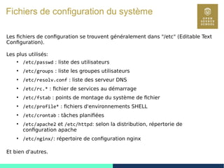 73
Fichiers de configuration du système
Les fichiers de configuration se trouvent généralement dans "/etc" (Editable Text
Configuration).
Les plus utilisés:
●
/etc/passwd : liste des utilisateurs
●
/etc/groups : liste les groupes utilisateurs
●
/etc/resolv.conf : liste des serveur DNS
●
/etc/rc.* : fichier de services au démarrage
●
/etc/fstab : points de montage du système de fichier
●
/etc/profile* : fichiers d'environnements SHELL
●
/etc/crontab : tâches planifiées
●
/etc/apache2 et /etc/httpd: selon la distribution, répertorie de
configuration apache
●
/etc/nginx/: répertoire de configuration nginx
Et bien d'autres.
 