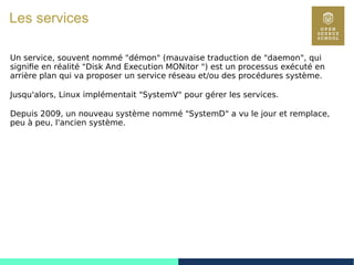 74
Les services
Un service, souvent nommé "démon" (mauvaise traduction de "daemon", qui
signifie en réalité "Disk And Execution MONitor ") est un processus exécuté en
arrière plan qui va proposer un service réseau et/ou des procédures système.
Jusqu'alors, Linux implémentait "SystemV" pour gérer les services.
Depuis 2009, un nouveau système nommé "SystemD" a vu le jour et remplace,
peu à peu, l'ancien système.
 