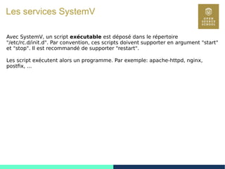 75
Les services SystemV
Avec SystemV, un script exécutable est déposé dans le répertoire
"/etc/rc.d/init.d". Par convention, ces scripts doivent supporter en argument "start"
et "stop". Il est recommandé de supporter "restart".
Les script exécutent alors un programme. Par exemple: apache-httpd, nginx,
postfix, ...
 