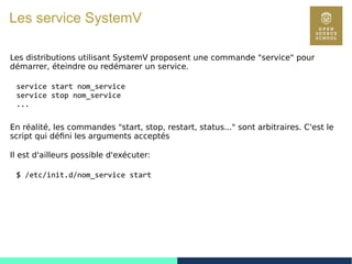 77
Les service SystemV
Les distributions utilisant SystemV proposent une commande "service" pour
démarrer, éteindre ou redémarer un service.
service start nom_service
service stop nom_service
...
En réalité, les commandes "start, stop, restart, status..." sont arbitraires. C'est le
script qui défini les arguments acceptés
Il est d'ailleurs possible d'exécuter:
$ /etc/init.d/nom_service start
 