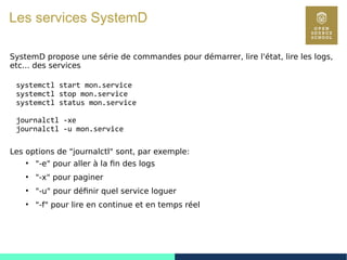 79
Les services SystemD
SystemD propose une série de commandes pour démarrer, lire l'état, lire les logs,
etc... des services
systemctl start mon.service
systemctl stop mon.service
systemctl status mon.service
journalctl -xe
journalctl -u mon.service
Les options de "journalctl" sont, par exemple:
●
"-e" pour aller à la fin des logs
●
"-x" pour paginer
●
"-u" pour définir quel service loguer
●
"-f" pour lire en continue et en temps réel
 