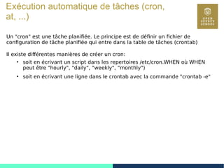 80
Exécution automatique de tâches (cron,
at, ...)
Un "cron" est une tâche planifiée. Le principe est de définir un fichier de
configuration de tâche planifiée qui entre dans la table de tâches (crontab)
Il existe différentes manières de créer un cron:
●
soit en écrivant un script dans les repertoires /etc/cron.WHEN où WHEN
peut être "hourly", "daily", "weekly", "monthly")
●
soit en écrivant une ligne dans le crontab avec la commande "crontab -e"
 