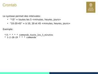 82
Crontab
La syntaxe permet des intervales:
●
"*/5" = toutes les 5 <minutes, heures, jours>
●
"10-20-45" = à 10, 20 et 45 <minutes, heures, jours>
Exemple:
*/5 * * * * commande_toute_les_5_minutes
* 1-2-28-29 * * * commande
 