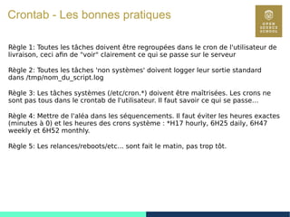 83
Crontab - Les bonnes pratiques
Règle 1: Toutes les tâches doivent être regroupées dans le cron de l'utilisateur de
livraison, ceci afin de "voir" clairement ce qui se passe sur le serveur
Règle 2: Toutes les tâches 'non systèmes' doivent logger leur sortie standard
dans /tmp/nom_du_script.log
Règle 3: Les tâches systèmes (/etc/cron.*) doivent être maîtrisées. Les crons ne
sont pas tous dans le crontab de l'utilisateur. Il faut savoir ce qui se passe…
Règle 4: Mettre de l'aléa dans les séquencements. Il faut éviter les heures exactes
(minutes à 0) et les heures des crons système : *H17 hourly, 6H25 daily, 6H47
weekly et 6H52 monthly.
Règle 5: Les relances/reboots/etc... sont fait le matin, pas trop tôt.
 