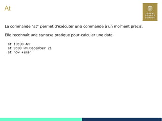 85
At
La commande "at" permet d'exécuter une commande à un moment précis.
Elle reconnaît une syntaxe pratique pour calculer une date.
at 10:00 AM
at 9:00 PM December 21
at now +2min
 