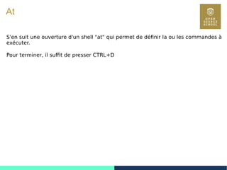86
At
S'en suit une ouverture d'un shell "at" qui permet de définir la ou les commandes à
exécuter.
Pour terminer, il suffit de presser CTRL+D
 