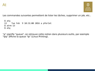 87
At
Les commandes suivantes permettent de lister les tâches, supprimer un job, etc..
$ atq
13 Tue Feb 9 10:31:00 2016 a pferlet
$ atrm 13
$ atq
"q" signifie "queue", on retrouve cette notion dans plusieurs outils, par exemple
"lpq" affiche la queue "lp" (Linux Printing).
 