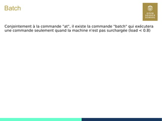 88
Batch
Conjointement à la commande "at", il existe la commande "batch" qui exécutera
une commande seulement quand la machine n'est pas surchargée (load < 0.8)
 