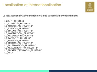 89
Localisation et internationalisation
La localisation système se défini via des variables d'environnement:
LANG=fr_FR.UTF-8
LC_CTYPE="fr_FR.UTF-8"
LC_NUMERIC="fr_FR.UTF-8"
LC_TIME="fr_FR.UTF-8"
LC_COLLATE="fr_FR.UTF-8"
LC_MONETARY="fr_FR.UTF-8"
LC_MESSAGES="fr_FR.UTF-8"
LC_PAPER="fr_FR.UTF-8"
LC_NAME="fr_FR.UTF-8"
LC_ADDRESS="fr_FR.UTF-8"
LC_TELEPHONE="fr_FR.UTF-8"
LC_MEASUREMENT="fr_FR.UTF-8"
LC_IDENTIFICATION="fr_FR.UTF-8"
LC_ALL=
 