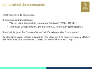 9
Le terminal de commande
C'est l'interface de commande.
Il existe plusieurs terminaux:
●
TTY qui est le terminal de commande "de base" (CTRL+ALT+F1)
●
Terminaux virtuels (xterm, gnome-terminal, terminator, terminology...)
Il permet de gérer les "entrées/sorties" et d'y exécuter des "commandes"
Des logiciels savent utiliser le terminal et le placement de caractère pour y afficher
des interfaces plus complexes (curses) par exemple: vim, mutt, top...
 