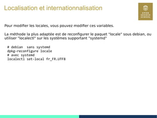 90
Localisation et internationnalisation
Pour modifier les locales, vous pouvez modifier ces variables.
La méthode la plus adaptée est de reconfigurer le paquet "locale" sous debian, ou
utiliser "localectl" sur les systèmes supportant "systemd"
# debian sans systemd
dpkg-reconfigure locale
# avec systemd
localectl set-local fr_FR.UTF8
 