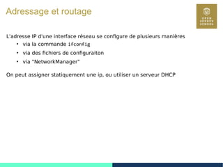 92
Adressage et routage
L'adresse IP d'une interface réseau se configure de plusieurs manières
●
via la commande ifconfig
●
via des fichiers de configuraiton
●
via "NetworkManager"
On peut assigner statiquement une ip, ou utiliser un serveur DHCP
 