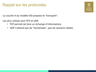 93
Rappel sur les protocoles
La couche 4 du modèle OSI propose le "transport".
Les plus utilisés sont TCP et UDP.
●
TCP permet de faire un échange d'informations
●
UDP n'attend pas de "handshake", pas de sessions réelles
 
