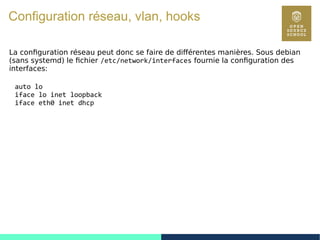 94
Configuration réseau, vlan, hooks
La configuration réseau peut donc se faire de différentes manières. Sous debian
(sans systemd) le fichier /etc/network/interfaces fournie la configuration des
interfaces:
auto lo
iface lo inet loopback
iface eth0 inet dhcp
 