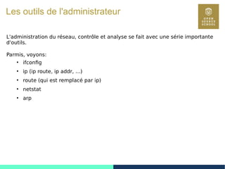 97
Les outils de l'administrateur
L'administration du réseau, contrôle et analyse se fait avec une série importante
d'outils.
Parmis, voyons:
●
ifconfig
●
ip (ip route, ip addr, ...)
●
route (qui est remplacé par ip)
●
netstat
●
arp
 
