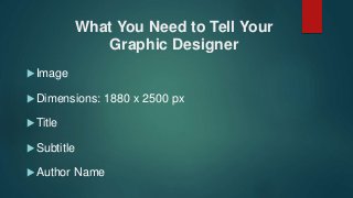 What You Need to Tell Your
Graphic Designer
 Image
 Dimensions: 1880 x 2500 px
 Title
 Subtitle
 Author Name
 