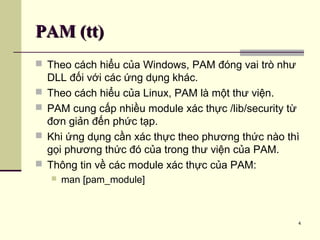 4
PAM (tt)PAM (tt)
 Theo cách hiểu của Windows, PAM đóng vai trò như
DLL đối với các ứng dụng khác.
 Theo cách hiểu của Linux, PAM là một thư viện.
 PAM cung cấp nhiều module xác thực /lib/security từ
đơn giản đến phức tạp.
 Khi ứng dụng cần xác thực theo phương thức nào thì
gọi phương thức đó của trong thư viện của PAM.
 Thông tin về các module xác thực của PAM:
 man [pam_module]
 