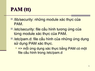 5
PAM (tt)PAM (tt)
 /lib/security: những module xác thực của
PAM.
 /etc/security: file cấu hình tương ứng của
từng module xác thực của PAM.
 /etc/pam.d: file cấu hình của những ứng dụng
sử dụng PAM xác thực.
 => mỗi ứng dụng xác thực bằng PAM có một
file cấu hình trong /etc/pam.d
 