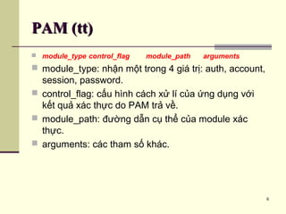 6
PAM (tt)PAM (tt)
 module_type control_flag module_path arguments
 module_type: nhận một trong 4 giá trị: auth, account,
session, password.
 control_flag: cấu hình cách xử lí của ứng dụng với
kết quả xác thực do PAM trả về.
 module_path: đường dẫn cụ thể của module xác
thực.
 arguments: các tham số khác.
 