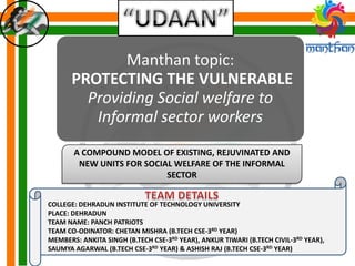 Manthan topic:
PROTECTING THE VULNERABLE
Providing Social welfare to
Informal sector workers
A COMPOUND MODEL OF EXISTING, REJUVINATED AND
NEW UNITS FOR SOCIAL WELFARE OF THE INFORMAL
SECTOR
COLLEGE: DEHRADUN INSTITUTE OF TECHNOLOGY UNIVERSITY
PLACE: DEHRADUN
TEAM NAME: PANCH PATRIOTS
TEAM CO-ODINATOR: CHETAN MISHRA (B.TECH CSE-3RD YEAR)
MEMBERS: ANKITA SINGH (B.TECH CSE-3RD YEAR), ANKUR TIWARI (B.TECH CIVIL-3RD YEAR),
SAUMYA AGARWAL (B.TECH CSE-3RD YEAR) & ASHISH RAJ (B.TECH CSE-3RD YEAR)
 