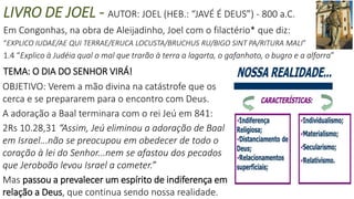 LIVRO DE JOEL - AUTOR: JOEL (HEB.: “JAVÉ É DEUS”) - 800 a.C.
Em Congonhas, na obra de Aleijadinho, Joel com o filactério* que diz:
“EXPLICO IUDAE/AE QUI TERRAE/ERUCA LOCUSTA/BRUCHUS RU/BIGO SINT PA/RITURA MALI”
1.4 “Explico à Judéia qual o mal que trarão à terra a lagarta, o gafanhoto, o bugro e a alforra”
TEMA: O DIA DO SENHOR VIRÁ!
OBJETIVO: Verem a mão divina na catástrofe que os
cerca e se prepararem para o encontro com Deus.
A adoração a Baal terminara com o rei Jeú em 841:
2Rs 10.28,31 “Assim, Jeú eliminou a adoração de Baal
em Israel...não se preocupou em obedecer de todo o
coração à lei do Senhor...nem se afastou dos pecados
que Jeroboão levou Israel a cometer.”
Mas passou a prevalecer um espírito de indiferença em
relação a Deus, que continua sendo nossa realidade.
 