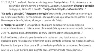 2.1,2,12,13 “... o dia do Senhor está chegando. Está próximo! É dia de trevas e de
escuridão, dia de nuvens e negridão...voltem-se para mim de todo o coração,
com jejum, lamento e pranto. “Rasguem o coração, e não as vestes...”
“De todo o coração”, “ Rasguem o coração”: tratam de uma mudança interior que
vai desde as atitudes, pensamentos...até os desejos, que devem considerar o que
Deus espera de nós, isto é, alcançar o caráter de Cristo.
Já “Rasgar as vestes” é uma prática ritual para demonstrar publicamente o
arrependimento ou a tristeza, uma obra meritória, que espera ser moeda de troca.
2.28 “E, depois disso, derramarei do meu Espírito sobre todos os povos...”
Espírito Santo, o vínculo que deveria unir todos em um, habita nosso centro
decisório para nos capacitar e lembrar qual a vontade de Deus nas nossas escolhas.
Pedro cita Joel para dizer que a 1ª parte desta profecia se cumpre no Pentecoste.
At 2.16-21 “...foi predito pelo profeta Joel...derramarei do meu Espírito...”
 
