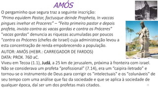 15
AMÓS
O pergaminho que segura traz a seguinte inscrição:
“Primo equidem Pastor, factusque deinde Propheta, In vaccas
pingues invehor et Proceres” – “Feito primeiro pastor e depois
profeta, invisto contra as vacas gordas e contra os Próceres”
"vacas gordas“ denuncia as riquezas acumuladas por poucos
“contra os Próceres (chefes de Israel) cuja administração levou a
esta concentração de renda empobrecendo a população.
AUTOR: AMÓS (HEBR.: CARREGADOR DE FARDOS)
DATA: PROX. 760 aC.
Viveu em Tecoa (1.1), Judá, a 25 km de jerusalem, próxima à fronteira com israel.
Não se considerava um profeta “profissional” (7.14), era um “caipira iletrado” e
tornou-se o instrumento de Deus para corrigir os "intelectuais" e os "colunáveis" de
seu tempo com uma análise que faz da sociedade e que se aplica à sociedade de
qualquer época, daí ser um dos profetas mais citados.
 