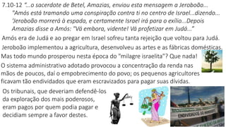 7.10-12 “...o sacerdote de Betel, Amazias, enviou esta mensagem a Jeroboão...
"Amós está tramando uma conspiração contra ti no centro de Israel...dizendo...
‘Jeroboão morrerá à espada, e certamente Israel irá para o exílio...Depois
Amazias disse a Amós: "Vá embora, vidente! Vá profetizar em Judá...”
Amós era de Judá e ao pregar em Israel sofreu tanta rejeição que voltou para Judá.
Jeroboão implementou a agricultura, desenvolveu as artes e as fábricas domésticas.
Mas todo mundo prosperou nesta época do "milagre israelita"? Que nada!
O sistema administrativo adotado provocou a concentração da renda nas
mãos de poucos, daí o empobrecimento do povo; os pequenos agricultores
ficavam tão endividados que eram escravizados para pagar suas dívidas.
Os tribunais, que deveriam defendê-los
da exploração dos mais poderosos,
eram pagos por quem podia pagar e
decidiam sempre a favor destes.
 