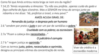 Como foi que Amós entrou nesta briga se nem era da região?
7.14,15 “Amós respondeu a Amazias: "Eu não sou profeta...apenas cuido do gado e
faço colheita de figos silvestres. Mas o SENHOR me tirou do serviço junto ao
rebanho e me disse: ‘Vá, profetize a Israel, o meu povo’.”
AMÓS ACUSA ISRAEL DE:
Perversão da justiça e desprezo pelo ser humano
2.6 "vendem por prata o justo e por um par de sandálias o pobre.“
Crueldade com os pobres; os escravizam
2.7a "Pisam a cabeça dos necessitados...”
O judiciário é corrupto
2.7 b " negam justiça ao oprimido.”
Com os termos justo, pobre, necessitados e oprimido,
designa as principais vítimas da concentração de renda.
Viver de crédito é a
escravidão moderna
 