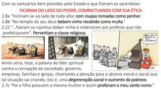 Com os santuários bem providos pelo Estado o que fizeram os sacerdotes:
FICARAM DO LADO DO PODER, COMPACTUANDO COM SUA ÉTICA
2.8a “Inclinam-se ao lado de todo altar com roupas tomadas como penhor.
2.8b “No templo do seu deus bebem vinho recebido como multa.”
2.12 “...fizeram os nazireus beber vinho e ordenaram aos profetas que não
profetizassem". Pervertiam a classe religiosa.
Amós seria, hoje, a palavra do líder spiritual
contra a corrupção da sociedade, governo,
empresas, famílias e igrejas, chamando a atenção para o abismo moral e social que
tal situação vai criando, isto é, uma degeneração social e aumento da pobreza.
2.7c "Pai e filho possuem a mesma mulher e assim profanam o meu santo nome.”
 