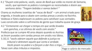 4.1 “Ouçam esta palavra, vocês, vacas de Basã que estão no monte de Samaria,
vocês, que oprimem os pobres e esmagam os necessitados e dizem aos
senhores deles: "Tragam bebidas e vamos beber! “
4.2 “Certamente vai chegar o tempo em que serão levados
com ganchos, e os últimos de vocês com anzóis.”
Profecia que se cumpre 40 anos depois quando os Assírios
as levam puxadas com cordas presas em anzóis nos lábios.
5.10,11 “vocês odeiam aquele que defende a justiça no
tribunal e detestam aquele que conta a verdade.
Vocês pisam no pobre e o forçam a dar-lhes o trigo...”
Talvez com altos tributos e impostos.
Chama as mulheres israelitas de “vacas de Basã” – um animal criado para
engorda, e levado para o abate com cordas presas a anzóis no focinho.
Vaidosas e fúteis exploravam os pobres para satisfazer suas vontades.
Luxo construído sobre o sofrimento de gente que trabalha quase de graça.
Pago o salário do mercado
 