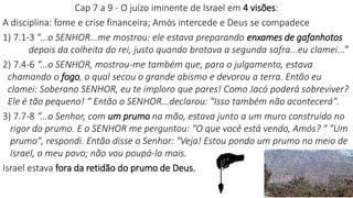 Cap 7 a 9 - O juízo iminente de Israel em 4 visões:
A disciplina: fome e crise financeira; Amós intercede e Deus se compadece
1) 7.1-3 “...o SENHOR...me mostrou: ele estava preparando enxames de gafanhotos
depois da colheita do rei, justo quando brotava a segunda safra...eu clamei...”
2) 7.4-6 “...o SENHOR, mostrou-me também que, para o julgamento, estava
chamando o fogo, o qual secou o grande abismo e devorou a terra. Então eu
clamei: Soberano SENHOR, eu te imploro que pares! Como Jacó poderá sobreviver?
Ele é tão pequeno! “ Então o SENHOR...declarou: "Isso também não acontecerá".
3) 7.7-8 “...o Senhor, com um prumo na mão, estava junto a um muro construído no
rigor do prumo. E o SENHOR me perguntou: "O que você está vendo, Amós? " "Um
prumo", respondi. Então disse o Senhor: "Veja! Estou pondo um prumo no meio de
Israel, o meu povo; não vou poupá-lo mais.
Israel estava fora da retidão do prumo de Deus.
 