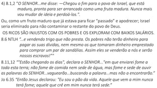 4) 8.1,2 “O SENHOR...me disse: —Chegou o fim para o povo de Israel, que está
maduro, pronto para ser arrancado como uma fruta madura. Nunca mais
vou mudar de ideia e perdoá-los.".
Ou, como um fruto maduro que já estava para ficar “passado” e apodrecer; Israel
seria eliminado para não contaminar o restante do povo de Deus.
OS RICOS SÃO INJUSTOS COM OS POBRES E OS EXPLORAM COM BAIXOS SALÁRIOS.
8.6 NTLH “...e vendendo trigo que não presta. Os pobres não terão dinheiro para
pagar as suas dívidas, nem mesmo os que tomaram dinheiro emprestado
para comprar um par de sandálias. Assim eles se venderão a nós e serão
nossos escravos!”"
8.11,12 “"Estão chegando os dias", declara o SENHOR..."em que enviarei fome a
toda esta terra; não fome de comida nem sede de água, mas fome e sede de ouvir
as palavras do SENHOR...vaguearão...buscando a palavra...mas não a encontrarão.”
Jo 6.35 “Então Jesus declarou: "Eu sou o pão da vida. Aquele que vem a mim nunca
terá fome; aquele que crê em mim nunca terá sede.”
 
