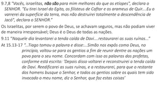 9.7,8 "Vocês, israelitas, não são para mim melhores do que os etíopes", declara o
SENHOR. "Eu tirei Israel do Egito, os filisteus de Caftor e os arameus de Quir....Eu o
varrerei da superfície da terra, mas não destruirei totalmente a descendência de
Jacó", declara o SENHOR.”
Os Israelitas, por serem o povo de Deus, se achavam seguros, mas não podiam viver
de maneira irresponsável; Deus é o Deus de todas as nações.
9.11 “Naquele dia levantarei a tenda caída de Davi....restaurarei as suas ruínas...”
At 15.13-17 “...Tiago tomou a palavra e disse:...Simão nos expôs como Deus, no
princípio, voltou-se para os gentios a fim de reunir dentre as nações um
povo para o seu nome. Concordam com isso as palavras dos profetas,
conforme está escrito: ‘Depois disso voltarei e reconstruirei a tenda caída
de Davi. Reedificarei as suas ruínas, e a restaurarei, para que o restante
dos homens busque o Senhor, e todos os gentios sobre os quais tem sido
invocado o meu nome, diz o Senhor, que faz estas coisas’
 