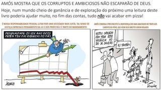 AMÓS MOSTRA QUE OS CORRUPTOS E AMBICIOSOS NÃO ESCAPARÃO DE DEUS.
Hoje, num mundo cheio de ganância e de exploração do próximo uma leitura deste
livro poderia ajudar muito, no fim das contas, tudo não vai acabar em pizza!
 