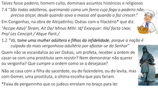 Talvez fosse padeiro, homem culto, dominava assuntos históricos e religiosos
7.4 “São todos adúlteros, queimando como um forno cujo fogo o padeiro não
precisa atiçar, desde quando sova a massa até quando a faz crescer.”
Em Congonhas, na obra de Aleijadinho, Oséias com o filactério* que diz:
"Accipe Adul/ Teram, Ait Do/ Minus Mihi: Id/ Exsequor: illa/ facta Uxor,
Pro/ Les Concipit./ Atque Parit./
1.2 “Vá, tome uma mulher adúltera e filhos da infidelidade, porque a nação é
culpada do mais vergonhoso adultério por afastar-se do Senhor”
Quem não se escandaliza ao ver Oséias, um profeta, receber a ordem de
casar-se com uma prostituta sem resistir? Nem demonstrar não querer
ou vergonha? Que cumpre a ordem como se a desejasse?
Não se casa com a filha do sacerdote, ou do fazendeiro, ou do levita, mas
com Gomer, uma prostituta, a última escolha que pais fariam.
*Faixa de pergaminho que os judeus enrolam no braço para ler.
 