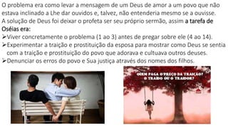 O problema era como levar a mensagem de um Deus de amor a um povo que não
estava inclinado a Lhe dar ouvidos e, talvez, não entenderia mesmo se a ouvisse.
A solução de Deus foi deixar o profeta ser seu próprio sermão, assim a tarefa de
Oséias era:
Viver concretamente o problema (1 ao 3) antes de pregar sobre ele (4 ao 14).
Experimentar a traição e prostituição da esposa para mostrar como Deus se sentia
com a traição e prostituição do povo que adorava e cultuava outros deuses.
Denunciar os erros do povo e Sua justiça através dos nomes dos filhos.
 