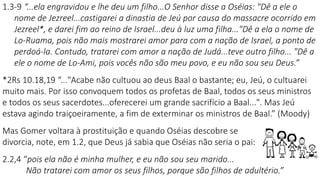 1.3-9 “...ela engravidou e lhe deu um filho...O Senhor disse a Oséias: "Dê a ele o
nome de Jezreel...castigarei a dinastia de Jeú por causa do massacre ocorrido em
Jezreel*, e darei fim ao reino de Israel...deu à luz uma filha..."Dê a ela o nome de
Lo-Ruama, pois não mais mostrarei amor para com a nação de Israel, a ponto de
perdoá-la. Contudo, tratarei com amor a nação de Judá...teve outro filho... "Dê a
ele o nome de Lo-Ami, pois vocês não são meu povo, e eu não sou seu Deus.”
*2Rs 10.18,19 “..."Acabe não cultuou ao deus Baal o bastante; eu, Jeú, o cultuarei
muito mais. Por isso convoquem todos os profetas de Baal, todos os seus ministros
e todos os seus sacerdotes...oferecerei um grande sacrifício a Baal...". Mas Jeú
estava agindo traiçoeiramente, a fim de exterminar os ministros de Baal.” (Moody)
Mas Gomer voltara à prostituição e quando Oséias descobre se
divorcia, note, em 1.2, que Deus já sabia que Oséias não seria o pai:
2.2,4 “pois ela não é minha mulher, e eu não sou seu marido...
Não tratarei com amor os seus filhos, porque são filhos de adultério.”
 