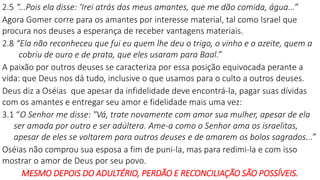 2.5 “...Pois ela disse: ‘Irei atrás dos meus amantes, que me dão comida, água...”
Agora Gomer corre para os amantes por interesse material, tal como Israel que
procura nos deuses a esperança de receber vantagens materiais.
2.8 “Ela não reconheceu que fui eu quem lhe deu o trigo, o vinho e o azeite, quem a
cobriu de ouro e de prata, que eles usaram para Baal.”
A paixão por outros deuses se caracteriza por essa posição equivocada perante a
vida: que Deus nos dá tudo, inclusive o que usamos para o culto a outros deuses.
Deus diz a Oséias que apesar da infidelidade deve encontrá-la, pagar suas dívidas
com os amantes e entregar seu amor e fidelidade mais uma vez:
3.1 “O Senhor me disse: "Vá, trate novamente com amor sua mulher, apesar de ela
ser amada por outro e ser adúltera. Ame-a como o Senhor ama os israelitas,
apesar de eles se voltarem para outros deuses e de amarem os bolos sagrados...”
Oséias não comprou sua esposa a fim de puni-la, mas para redimi-la e com isso
mostrar o amor de Deus por seu povo.
MESMO DEPOIS DO ADULTÉRIO, PERDÃO E RECONCILIAÇÃO SÃO POSSÍVEIS.
 