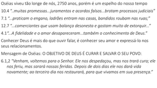 Oséias viveu tão longe de nós, 2750 anos, porém é um espelho do nosso tempo
10.4 “..muitas promessas...juramentos e acordos falsos...brotam processos judiciais”
7.1 “...praticam o engano, ladrões entram nas casas, bandidos roubam nas ruas;”
12.7 “...comerciantes que usam balança desonesta e gostam muito de extorquir...”
4.1“...A fidelidade e o amor desapareceram...também o conhecimento de Deus.”
Conhecer Deus é mais do que ouvir falar, é conhecer seu amor e expressá-lo nos
seus relacionamentos.
Mensagem de Oséias: O OBJETIVO DE DEUS É CURAR E SALVAR O SEU POVO:
6.1,2 "Venham, voltemos para o Senhor. Ele nos despedaçou, mas nos trará cura; ele
nos feriu, mas sarará nossas feridas. Depois de dois dias ele nos dará vida
novamente; ao terceiro dia nos restaurará, para que vivamos em sua presença.”
 