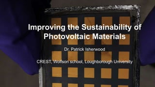 Improving the Sustainability of
Photovoltaic Materials
Dr. Patrick Isherwood
CREST, Wolfson school, Loughborough University
 