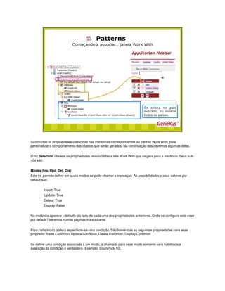 São muitas as propriedades oferecidas nas instancias correspondentes ao padrão Work With, para
personalizar o comportamento dos objetos que serão gerados. Na continuação descrevemos algumas delas.
O nó Selection oferece as propriedades relacionadas a tela Work With que se gera para a instância. Seus sub-
nós são:
Modes (Ins, Upd, Del, Dis)
Este nó permite definir em quais modos se pode chamar a transação. As possibilidades e seus valores por
default são:
Insert: True
Update: True
Delete: True
Display: False
Na instância aparece <default> ao lado de cada uma das propriedades anteriores. Onde se configura este valor
por default? Veremos numas páginas mais adiante.
Para cada modo poderá especificar-se uma condição. São fornecidas as seguintes propriedades para esse
propósito: Insert Condition, Update Condition, Delete Condition, Display Condition.
Se define uma condição associada a um modo, a chamada para esse modo somente será habilitada a
avaliação da condição é verdadeira (Exemplo: CountryId=10).
 