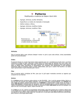 Attributes
Este nó permite definir quais atributos desejam mostrar no grid (e para cada atributo, várias propriedades
podem ser personalizadas).
Orders
É possível oferecer ao usuário final várias ordens possíveis para ver o resultado da consulta (isto é, as linhas
mostrando os dados no grid). Utilizando o botão direito do mouse pode ser definida uma nova ordem (seu
nome e composição). Cada ordem pode estar composta por vários atributos (podendo indicar para cada um
deles se deseja ordem ascendente ou descendente). Um combobox será apresentado na tela WorkWith
oferecendo todas as possíveis ordens a serem selecionadas, para que o usuário final escolha e os dados
sejam apresentados no grid ordenados pelo mesmo.
Filter
Este nó permite definir condições de filtro, para que no grid sejam mostrados somente os registros que
cumpram com as mesmas.
Actions
O nó Actions permite incorporar ações próprias na tela WorkWith. Isto é, permite agregar botões (dentro ou
fora do grid) que chamem aos objetos indicados, com seus parâmetros correspondentes. O nó Actions não
está visible por default, estando posicionado no nó Selection e pressionando o botão direito do mouse, a
opção Add Actions é oferecida para ser agregada. Uma vez agregado este nó, estando posicionado sobre o
mesmo e pressionando o botão direito do mouse, se oferecerá a opção Add Action que permitirá agregar uma
ação com seu nome de ação, caption, objeto chamado, etc.
O nó View por sua vez, oferece as propriedades relacionadas a tela View gerada para a instância. Mostra toda
a informação de um registro, que foi selecionado no grid do WorkWith (a informação do registro é mostrada em
uma aba de um tab control, e além disso tem uma aba com um grid para cada tabela diretamente subordinada,
para mostrar a informação relacionada).
 