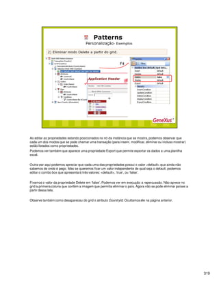 319
Ao editar as propriedades estando posicionados no nó da instância que se mostra, podemos observar que
cada um dos modos que se pode chamar uma transação (para inserir, modificar, eliminar ou incluso mostrar)
estão listados como propriedades.
Podemos ver também que aparece uma propriedade Export que permite exportar os dados a uma planilha
excel.
Outra vez aqui podemos apreciar que cada uma das propriedades possui o valor <default> que ainda não
sabemos de onde é pego. Mas se queremos fixar um valor independente de qual seja o default, podemos
editar o combo box que apresentará três valores: <default>, ‘true’, ou ‘false’.
Fixamos o valor da propriedade Delete em ‘false’. Podemos ver em execução a repercussão. Não aprece no
grid a primeira coluna que contêm a imagem que permitia eliminar o país. Agora não se pode eliminar países a
partir dessa tela.
Observe também como desapareceu do grid o atributo CountryId. Ocultamos ele na página anterior.
 