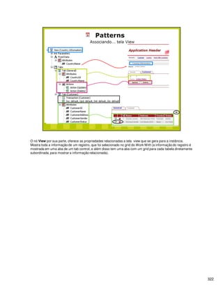 322
O nó View por sua parte, oferece as propriedades relacionadas a tela view que se gera para a instância.
Mostra toda a informação de um registro, que foi selecionado no grid do Work With (a informação do registro é
mostrada em uma aba de um tab control, e além disso tem uma aba com um grid para cada tabela diretamente
subordinada, para mostrar a informação relacionada).
 