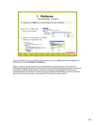 324
Uma vez executado o passo a) e escolher ‘Filter’ aparecerá um novo nó Filter imediatamente depois do nó
Attributes, com 2 subnós: Attributes e Conditions.
Depois, no passo b), deverá posicionar-se no subnó Attributes e fazer botão direito, onde se oferece a
possibilidade de agregar um atributo de filtro. Ao editar as propriedades, você deverá pressionar o combro box
vai mostrar uma janela onde se ingressa o atributo (em nosso caso, CustomerName). Com isto se cria
automaticamente uma variável com o mesmo nome que o atributo &CustomerName, que será o control que
aparecerá em execução para que o usuário digite ali o filtro. Vejamos o passo seguinte...
 