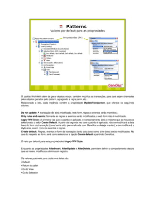 O padrão WorkWith além de gerar objetos novos, também modifica as transações, para que sejam chamadas
pelos objetos gerados pelo pattern, agregando a regra parm, etc..
Relacionado a isto, cada instância contêm a propriedade UpdateTransaction, que oferece os seguintes
valores:
Do not update: A transação não será modificada (web form, regras e eventos serão mantidos).
Only rules and events: Somente as regras e eventos serão modificados, o web form não é modificado.
Apply WW Style: A primeira vez que o padrão é aplicado, o comportamento será o mesmo que se houvesse
selecionado o valor Create Default. A partir da segunda vez que o padrão é aplicado, não se modificará a data
área do form da transação (caso tenha sido personalizada com GeneXus e deseja manter), e se modificará o
style área, assim como os eventos e regras.
Create default: Regras, eventos e form da transação (tanto data área como style área) serão modificados. No
que diz respeito ao form, será como selecionar a opção Create default a partir do GeneXus.
O valor por default para esta propriedade é Apply WW Style.
Enquanto as propriedades AfterInsert, AfterUpdate e AfterDelete, permitem definir o comportamento depois
que se insere, modifica ou elimina um registro.
Os valores possíveis para cada uma delas são:
• Default
• Return to caller
• Go to View
• Go to Selection
 