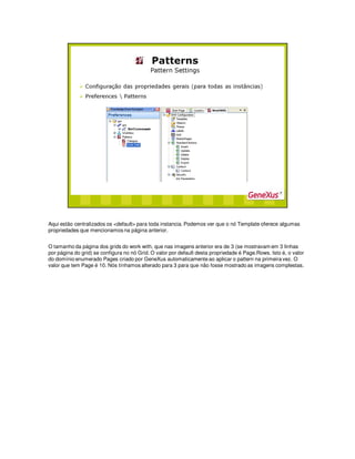 Aqui estão centralizados os <default> para toda instancia. Podemos ver que o nó Template oferece algumas
propriedades que mencionamos na página anterior.
O tamanho da página dos grids do work with, que nas imagens anterior era de 3 (se mostravam em 3 linhas
por página do grid) se configura no nó Grid. O valor por default desta propriedade é Page.Rows. Isto é, o valor
do domínio enumerado Pages criado por GeneXus automaticamente ao aplicar o pattern na primeira vez. O
valor que tem Page é 10. Nós tínhamos alterado para 3 para que não fosse mostrado as imagens complestas.
 
