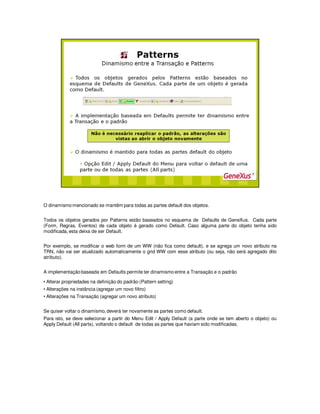 O dinamismo mencionado se mantêm para todas as partes default dos objetos.
Todos os objetos gerados por Patterns estão baseados no esquema de Defaults de GeneXus. Cada parte
(Form, Regras, Eventos) de cada objeto é gerado como Default. Caso alguma parte do objeto tenha sido
modificada, esta deixa de ser Default.
Por exemplo, se modificar o web form de um WW (não fica como default), e se agrega um novo atributo na
TRN, não vai ser atualizado automaticamente o grid WW com esse atributo (ou seja, não será agregado dito
atributo).
A implementação baseada em Defaults permite ter dinamismo entre a Transação e o padrão
• Alterar propriedades na definição do padrão (Pattern setting)
• Alterações na instância (agregar um novo filtro)
• Alterações na Transação (agregar um novo atributo)
Se quiser voltar o dinamismo, deverá ter novamente as partes como default.
Para isto, se deve selecionar a partir do Menu Edit / Apply Default (a parte onde se tem aberto o objeto) ou
Apply Default (All parts), voltando o default de todas as partes que haviam sido modificadas.
 